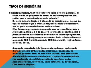 TIPOS DE MEMÓRIAS
A memória primária, também conhecida como memória principal, às
vezes, é alvo de perguntas de provas de concursos públicos. Mas,
então, qual o conceito da memória primária?
Memória primária também é chamada de memória real, trata-se dos
tipos de memória que o processador pode endereçar diretamente,
sem as quais o computador não pode funcionar.
Estas fornecem geralmente uma ponte para as secundárias, mas a
sua função principal é a de conter a informação necessária para o
processador num determinado momento; esta informação pode ser,
por exemplo, os programas em execução. Nesta categoria insere-se
a memória RAM (volátil), memória ROM (não volátil), registradores e
memórias cache.
A memória secundária é do tipo que não podem ser endereçada
diretamente pela CPU, os dados precisam ser carregados na
memória principal antes de eles serem tratados pelo processador.
Não são estritamente necessárias para a operação do computador.
São geralmente não-voláteis, permitindo guardar os dados
permanentemente. Incluem-se, nesta categoria, os discos rígidos,
CDs, DVDs e disquetes.
 