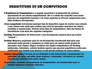 ARQUITETURA DE UM COMPUTADOR
A Arquitetura de Computadores é o projeto conceitual e fundamental da estrutura
operacional de um sistema computacional. Ela é o estudo dos requisitos necessários
para que um computador funcione e de como organizar os diversos componentes para
obter melhores desempenhos.
Como computador entendemos qualquer tipo de dispositivo capaz de receber uma entrada
e que retorna uma saída após realizar uma série de operações com base nos valores
recebidos e armazenados. Existem vários tipos de computadores. Uma das formas de
classificá-los é por meio das seguintes categorias:
Desktop: Computadores de baixo-custo e com desempenho razoável para um usuário
"comum".
Servidor: Máquinas projetadas para ter um desempenho considerado bom para uma
aplicação muito grande e complexa ou então para um número muito grande de
operações mais simples. Alguns servidores são simples computadores de Desktop
melhorados. Entretanto, existem também aqueles que possuem arquiteturas muito mais
sofisticadas que contam com dezenas ou até mesmo centenas de processadores.
Sistemas Embarcados: Possuem um uso dedicado à uma única tarefa e normalmente vem
embutidos em outros aparelhos como celulares, microondas, elevadores ou veículos.
Possuem uma Entrada/Saída muito simples.
Os princípios estudados em Arquitetura de Computadores são fundamentais para se
projetar máquinas realmente eficientes.
 