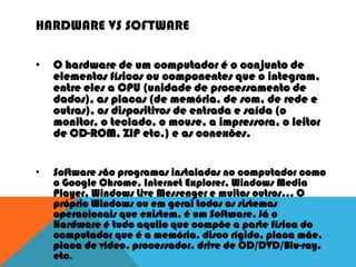 HARDWARE VS SOFTWARE
• O hardware de um computador é o conjunto de
elementos físicos ou componentes que o integram,
entre eles a CPU (unidade de processamento de
dados), as placas (de memória, de som, de rede e
outras), os dispositivos de entrada e saída (o
monitor, o teclado, o mouse, a impressora, o leitor
de CD-ROM, ZIP etc.) e as conexões.
• Software são programas instalados no computador como
o Google Chrome, Internet Explorer, Windows Media
Player, Windows Live Messenger e muitos outros... O
próprio Windows ou em geral todos os sistemas
operacionais que existem, é um Software. Já o
Hardware é tudo aquilo que compõe a parte física do
computador que é a memória, disco rígido, placa mãe,
placa de vídeo, processador, drive de CD/DVD/Blu-ray,
etc.
 