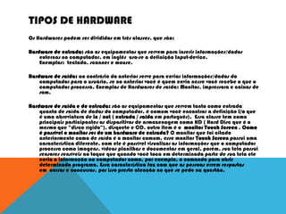 TIPOS DE HARDWARE
Os Hardwares podem ser divididos em três classes, que são:
Hardware de entrada: são os equipamentos que servem para inserir informações/dados
externas no computador, em inglês usa-se a definição Input-device.
Exemplos: teclado, scanner e mouse.
Hardware de saída: ao contrário do anterior serve para enviar informações/dados do
computador para o usuário, se no anterior você é quem envia nesse você recebe o que o
computador processa. Exemplos de Hardwares de saída: Monitor, impressora e caixas de
som.
Hardware de saída e de entrada: são os equipamentos que servem tanto como entrada
quanto de saída de dados do computador, é comum você encontrar a definição i/o que
é uma abreviatura de in / out ( entrada / saída em português). Essa classe tem como
principais participantes os dispositivos de armazenagem como HD ( Hard Disc que é o
mesmo que "disco rígido"), disquete e CD, outro item é o monitor Touch Screen . Como
é possível o monitor ser de um hardware de entrada? O monitor que foi citado
anteriormente como de saída é o monitor comum, esse monitor Touch Screen possui uma
característica diferente, com ele é possível visualizar as informações que o computador
processa como imagens, vídeos planilhas e documentos em geral, porém, sua tela possui
sensores sensíveis ao toque que quando você toca em determinada parte de sua tela ele
envia a informação ao computador como, por exemplo, o comando para abrir
determinado programa. Essa característica faz com que as pessoas errem respostas
em cursos e concursos, por isso preste atenção no que se pede na questão.
 