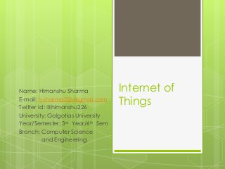 Internet of
Things
Name: Himanshu Sharma
E-mail: h.sharma226@gmail.com
Twitter Id: @himanshu226
University: Galgotias University
Year/Semester: 3rd Year/6th Sem
Branch: Computer Science
and Engineering
 