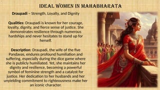 IDEAL WOMEN IN MAHABHARATA
Draupadi – Strength, Loyalty, and Dignity
Qualities: Draupadi is known for her courage,
loyalty, dignity, and fierce sense of justice. She
demonstrates resilience through numerous
hardships and never hesitates to stand up for
herself.
Description: Draupadi, the wife of the five
Pandavas, endures profound humiliation and
suffering, especially during the dice game where
she is publicly humiliated. Yet, she maintains her
dignity and resilience, becoming a powerful
symbol of feminine strength and a catalyst for
justice. Her dedication to her husbands and her
unyielding commitment to righteousness make her
an iconic character.
.
 
