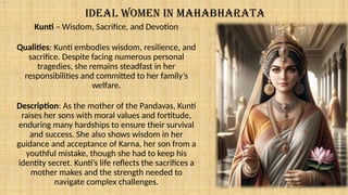 IDEAL WOMEN IN MAHABHARATA
Kunti – Wisdom, Sacrifice, and Devotion
Qualities: Kunti embodies wisdom, resilience, and
sacrifice. Despite facing numerous personal
tragedies, she remains steadfast in her
responsibilities and committed to her family’s
welfare.
Description: As the mother of the Pandavas, Kunti
raises her sons with moral values and fortitude,
enduring many hardships to ensure their survival
and success. She also shows wisdom in her
guidance and acceptance of Karna, her son from a
youthful mistake, though she had to keep his
identity secret. Kunti’s life reflects the sacrifices a
mother makes and the strength needed to
navigate complex challenges.
.
 