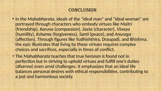 CONCLUSION
• In the Mahabharata, ideals of the "ideal man" and "ideal woman" are
portrayed through characters who embody virtues like Maitri
(friendship), Karuna (compassion), Seela (character), Vinaya
(humility), Kshama (forgiveness), Santi (peace), and Anuraga
(affection). Through figures like Yudhishthira, Draupadi, and Bhishma,
the epic illustrates that living by these virtues requires complex
choices and sacrifices, especially in times of conflict.
• The Mahabharata teaches that true heroism is found not in
perfection but in striving to uphold virtues and fulfill one’s duties
(dharma) even amid challenges. It emphasizes that an ideal life
balances personal desires with ethical responsibilities, contributing to
a just and harmonious society.
.
 