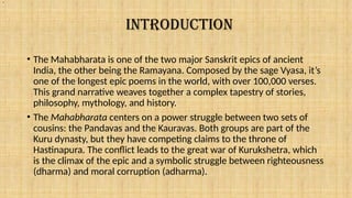 INTRODUCTION
• The Mahabharata is one of the two major Sanskrit epics of ancient
India, the other being the Ramayana. Composed by the sage Vyasa, it’s
one of the longest epic poems in the world, with over 100,000 verses.
This grand narrative weaves together a complex tapestry of stories,
philosophy, mythology, and history.
• The Mahabharata centers on a power struggle between two sets of
cousins: the Pandavas and the Kauravas. Both groups are part of the
Kuru dynasty, but they have competing claims to the throne of
Hastinapura. The conflict leads to the great war of Kurukshetra, which
is the climax of the epic and a symbolic struggle between righteousness
(dharma) and moral corruption (adharma).
.
 