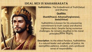 IDEAL MEN IN MAHABHARATA
Yudhishthira - The Embodiment of Truth(Satya)
and Dharma
Qualities
Shanti(Peace), Kshama(Forgiveness),
Seela(Virtue)
Yudhishthira is known for his unwavering
commitment to truth (satya) and dharma
(righteous duty). Despite facing numerous
challenges, he remains steadfast in his moral
principles(नैतिक सिद्धांत).
Description: As the eldest Pandava, Yudhishthira
is a natural leader and upholder of justice. He
exemplifies patience, wisdom, and a profound
sense of responsibility.
.
 