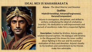 IDEAL MEN IN MAHABHARATA
Arjuna - The Ideal Warrior and Devotee
Qualities
Maitri(Friendship), Kshama(Forgiveness),
Karuna(Compassion)
Arjuna is courageous, disciplined, and skilled in
archery, embodying the ideal of a kshatriya
(warrior). His dedication to self-improvement and
pursuit of excellence make him a respected fighter.
Description: Guided by Krishna, Arjuna gains
wisdom beyond warfare. His dialogue with Krishna
in the Bhagavad Gita shows his inner conflict
about fighting in the war and his eventual
realization of duty and devotion. Arjuna’s loyalty
to his brothers and commitment to his friends
make him admirable.
.
 