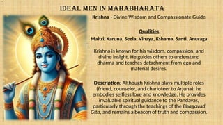 IDEAL MEN IN MAHABHARATA
Krishna - Divine Wisdom and Compassionate Guide
Qualities
Maitri, Karuna, Seela, Vinaya, Kshama, Santi, Anuraga
Krishna is known for his wisdom, compassion, and
divine insight. He guides others to understand
dharma and teaches detachment from ego and
material desires.
Description: Although Krishna plays multiple roles
(friend, counselor, and charioteer to Arjuna), he
embodies selfless love and knowledge. He provides
invaluable spiritual guidance to the Pandavas,
particularly through the teachings of the Bhagavad
Gita, and remains a beacon of truth and compassion.
.
 