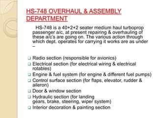 HS-748 OVERHAUL & ASSEMBLY
DEPARTMENT
HS-748 is a 40+2+2 seater medium haul turboprop
passenger a/c, at present repairing & overhauling of
these a/c’s are going on. The various action through
which dept. operates for carrying it works are as under
–








Radio section (responsible for avionics)
Electrical section (for electrical wiring & electrical
rotables)
Engine & fuel system (for engine & different fuel pumps)
Control surface section (for flaps, elevator, rudder &
aileron)
Door & window section
Hydraulic section (for landing
gears, brake, steering, wiper system)
Interior decoration & painting section

 