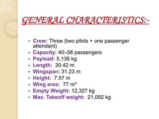 









Crew: Three (two pilots + one passenger
attendant)
Capacity: 40–58 passengers
Payload: 5,136 kg
Length: 20.42 m
Wingspan: 31.23 m
Height: 7.57 m
Wing area: 77 m²
Empty Weight: 12,327 kg
Max. Takeoff weight: 21,092 kg

 