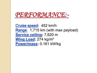 Cruise speed: 452 km/h
Range: 1,715 km (with max payload)
Service ceiling: 7,620 m
Wing Load: 274 kg/m²
Power/mass: 0.161 kW/kg

 
