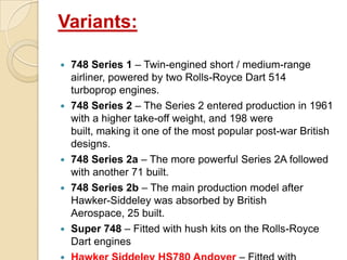 Variants:









748 Series 1 – Twin-engined short / medium-range
airliner, powered by two Rolls-Royce Dart 514
turboprop engines.
748 Series 2 – The Series 2 entered production in 1961
with a higher take-off weight, and 198 were
built, making it one of the most popular post-war British
designs.
748 Series 2a – The more powerful Series 2A followed
with another 71 built.
748 Series 2b – The main production model after
Hawker-Siddeley was absorbed by British
Aerospace, 25 built.
Super 748 – Fitted with hush kits on the Rolls-Royce
Dart engines

 