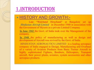 1.INTRODUCTION


HISTORY AND GROWTH:Late “Walchand Hirachand” at Bangalore set up
“Hindustan Aircraft Limited” in December 1940 in association with
the Government of Mysore as a private Limited Company.
In June 1942 the Govt. of India took over the Management of the
company.
In 1948 the policy of manufacturing as well as design and
development of Aircraft was revived by the Govt. of India.
HINDUSTAN AERONAUTICS LIMITED is a leading aerospace
company of India engaged in Design, Manufacturing and Overhaul
of a variety of Aviation Products from Basic Trainer Aircraft to
highly sophisticated Fighters, Bombers, Helicopters, Transport
aircraft, their power plants, avionics, system accessories and other
aerospace products.

 