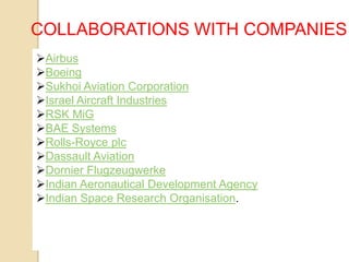 COLLABORATIONS WITH COMPANIES
Airbus
Boeing
Sukhoi Aviation Corporation
Israel Aircraft Industries
RSK MiG
BAE Systems
Rolls-Royce plc
Dassault Aviation
Dornier Flugzeugwerke
Indian Aeronautical Development Agency
Indian Space Research Organisation.

 