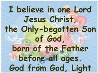 I believe in one Lord
     Jesus Christ,
the Only-begotten Son
        of God,
  born of the Father
   before all ages.
 God from God, Light
 