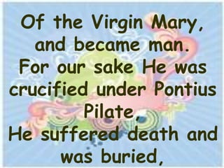 Of the Virgin Mary,
   and became man.
 For our sake He was
crucified under Pontius
         Pilate,
He suffered death and
      was buried,
 