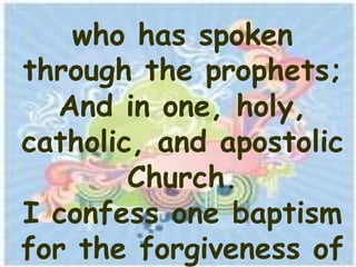 who has spoken
through the prophets;
  And in one, holy,
catholic, and apostolic
        Church.
I confess one baptism
for the forgiveness of
 