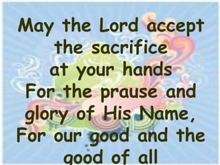 May the Lord accept
     the sacrifice
    at your hands
 For the prause and
 glory of His Name,
For our good and the
      good of all
 