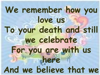 We remember how you
        love us
To your death and still
     we celebrate
 For you are with us
          here
And we believe that we
 