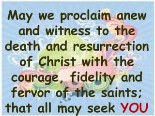 May we proclaim anew
  and witness to the
death and resurrection
  of Christ with the
 courage, fidelity and
 fervor of the saints;
that all may seek YOU
 