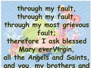 through my fault,
     through my fault,
through my most grievous
           fault;
 therefore I ask blessed
     Mary everVirgin,
all the Angels and Saints,
and you, my brothers and
 