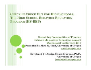 CHECK IN CHECK OUT FOR HIGH SCHOOLS:
THE HIGH SCHOOL BEHAVIOR EDUCATION
PROGRAM (HS-BEP)




                  Sustaining Communities of Practice
               Schoolwide positive behaviour support
                         Queensland Conference 2011
        Presented by Anne W. Todd, University of Oregon
                                      awt@uoregon.edu

            Developed By Jessica Swain-Bradway, Ph.D.,
                                   University of Oregon
                                 jswainbr@uoregon.edu
 