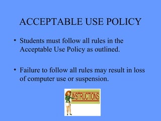 ACCEPTABLE USE POLICY Students must follow all rules in the Acceptable Use Policy as outlined. Failure to follow all rules may result in loss of computer use or suspension.