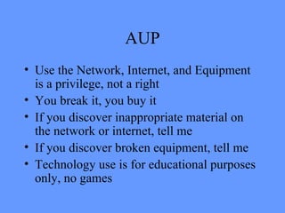 AUP Use the Network, Internet, and Equipment is a privilege, not a right You break it, you buy it If you discover inappropriate material on the network or internet, tell me If you discover broken equipment, tell me Technology use is for educational purposes only, no games