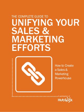 1              THE complete guide to unifying your sales & marketing efforts




         The complete Guide to

         unifying your
         sales &
         marketing
         efforts


                    a
                                                                How to Create
                                                                a Sales &
                                                                Marketing
                                                                Powerhouse




                                                                    A publication of

Share This Ebook!



www.Hubspot.com
 