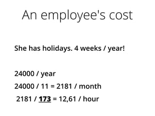 An employee's cost
She has holidays. 4 weeks / year!
24000 / year
24000 / 11 = 2181 / month
2181 / 173 = 12,61 / hour
 