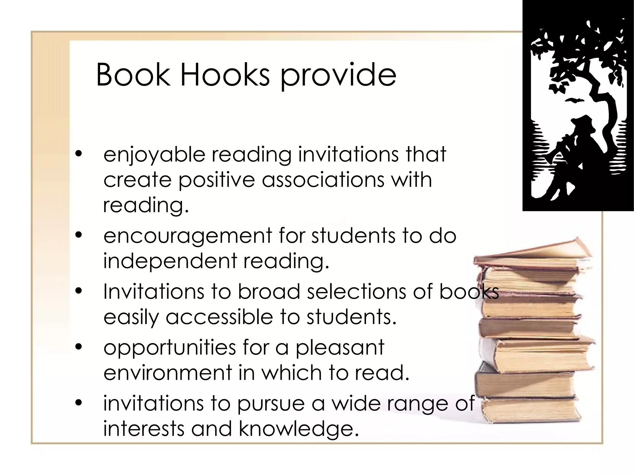 Book Hooks provide enjoyable reading invitations that create positive associations with reading.  encouragement for students to do independent reading.  Invitations to broad selections of books easily accessible to students.  opportunities for a pleasant environment in which to read.  invitations to pursue a wide range of interests and knowledge.  