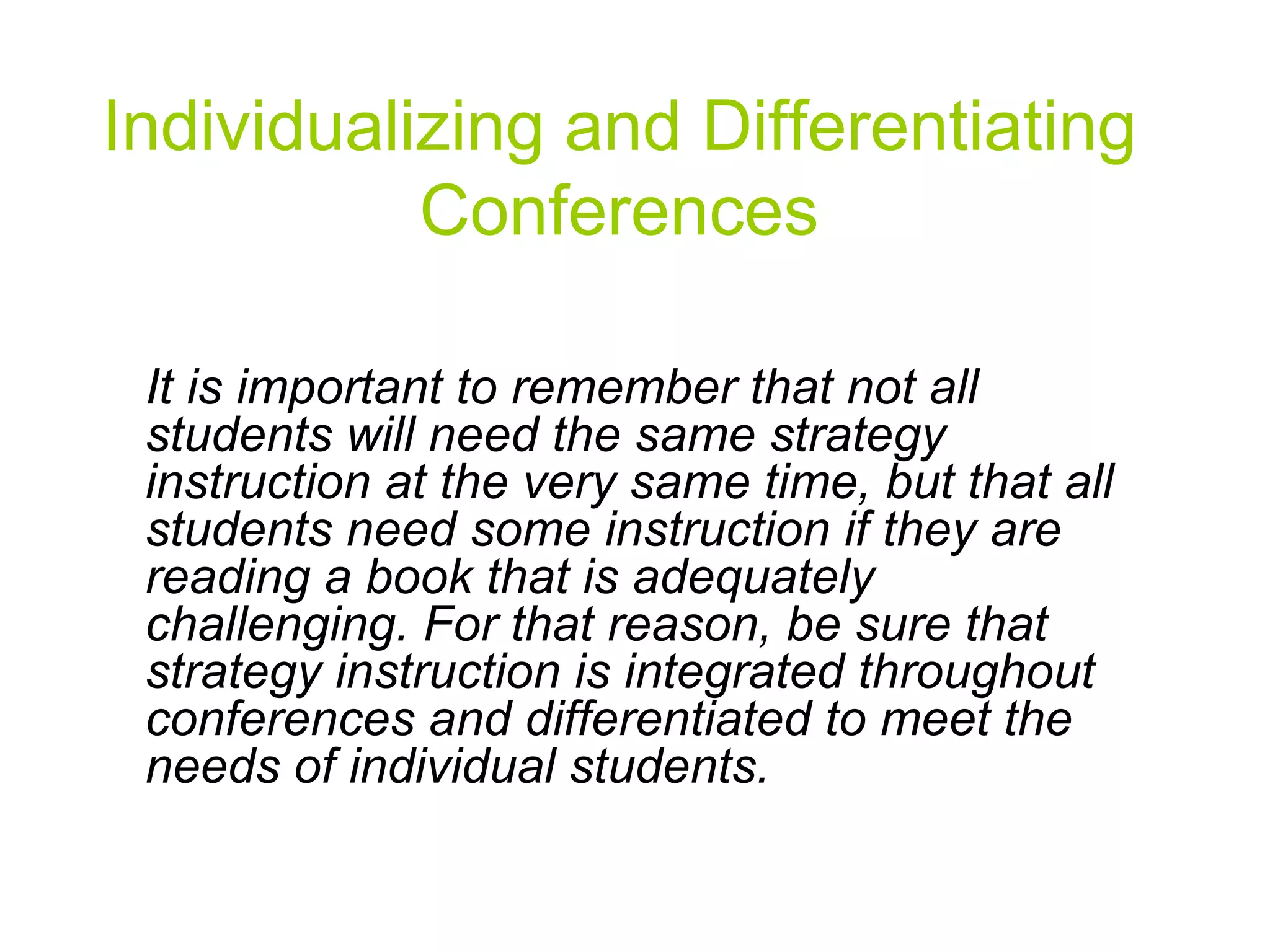 Individualizing and Differentiating Conferences It is important to remember that not all students will need the same strategy instruction at the very same time, but that all students need some instruction if they are reading a book that is adequately challenging. For that reason, be sure that strategy instruction is integrated throughout conferences and differentiated to meet the needs of individual students.   
