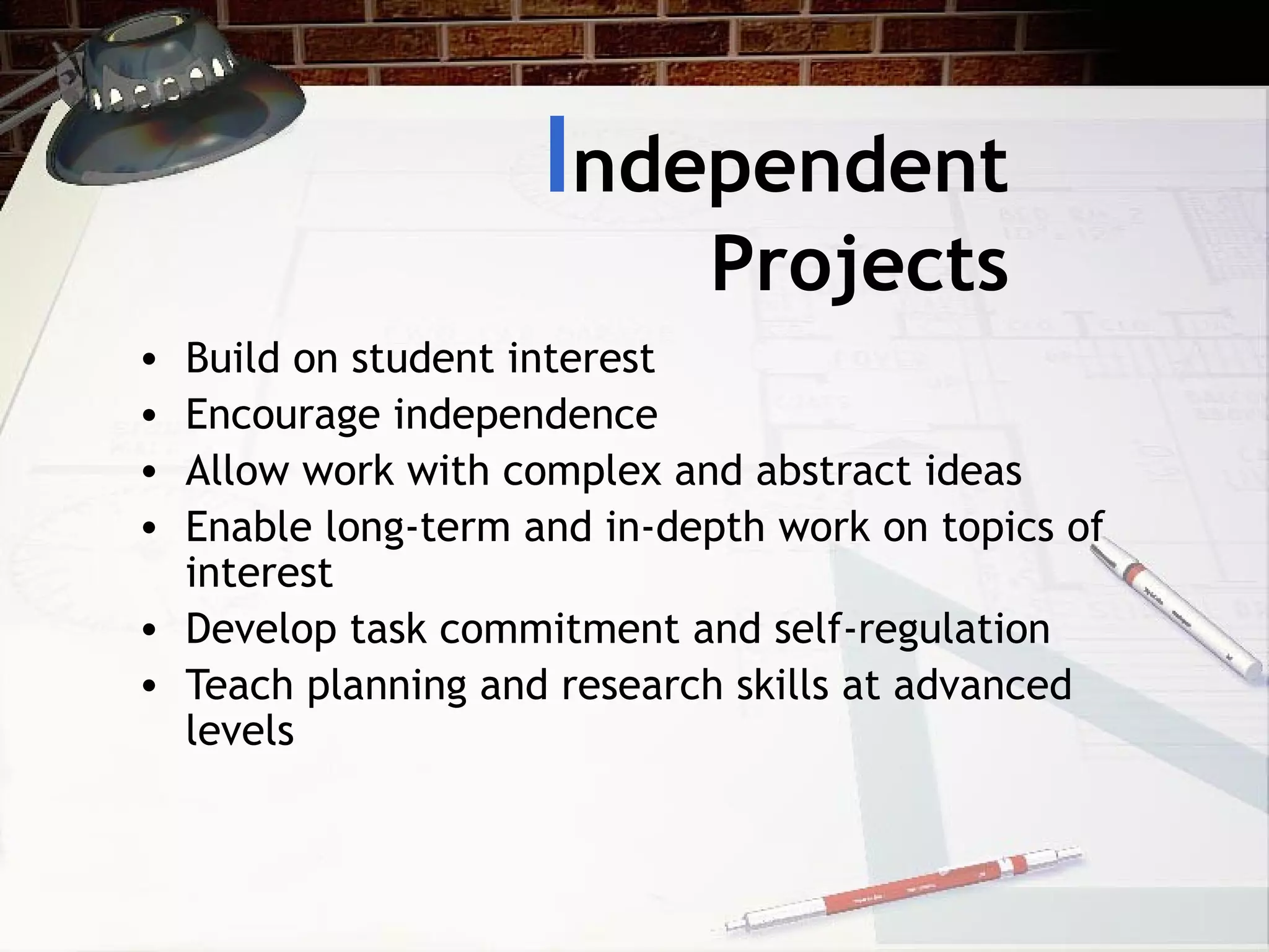 I ndependent Projects Build on student interest Encourage independence Allow work with complex and abstract ideas Enable long-term and in-depth work on topics of interest Develop task commitment and self-regulation Teach planning and research skills at advanced levels 