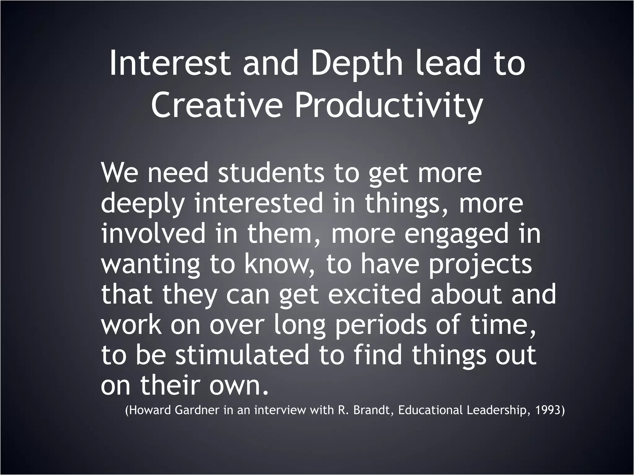 Interest and Depth lead to Creative Productivity We need students to get more deeply interested in things, more involved in them, more engaged in wanting to know, to have projects that they can get excited about and work on over long periods of time, to be stimulated to find things out on their own. (Howard Gardner in an interview with R. Brandt, Educational Leadership, 1993) 