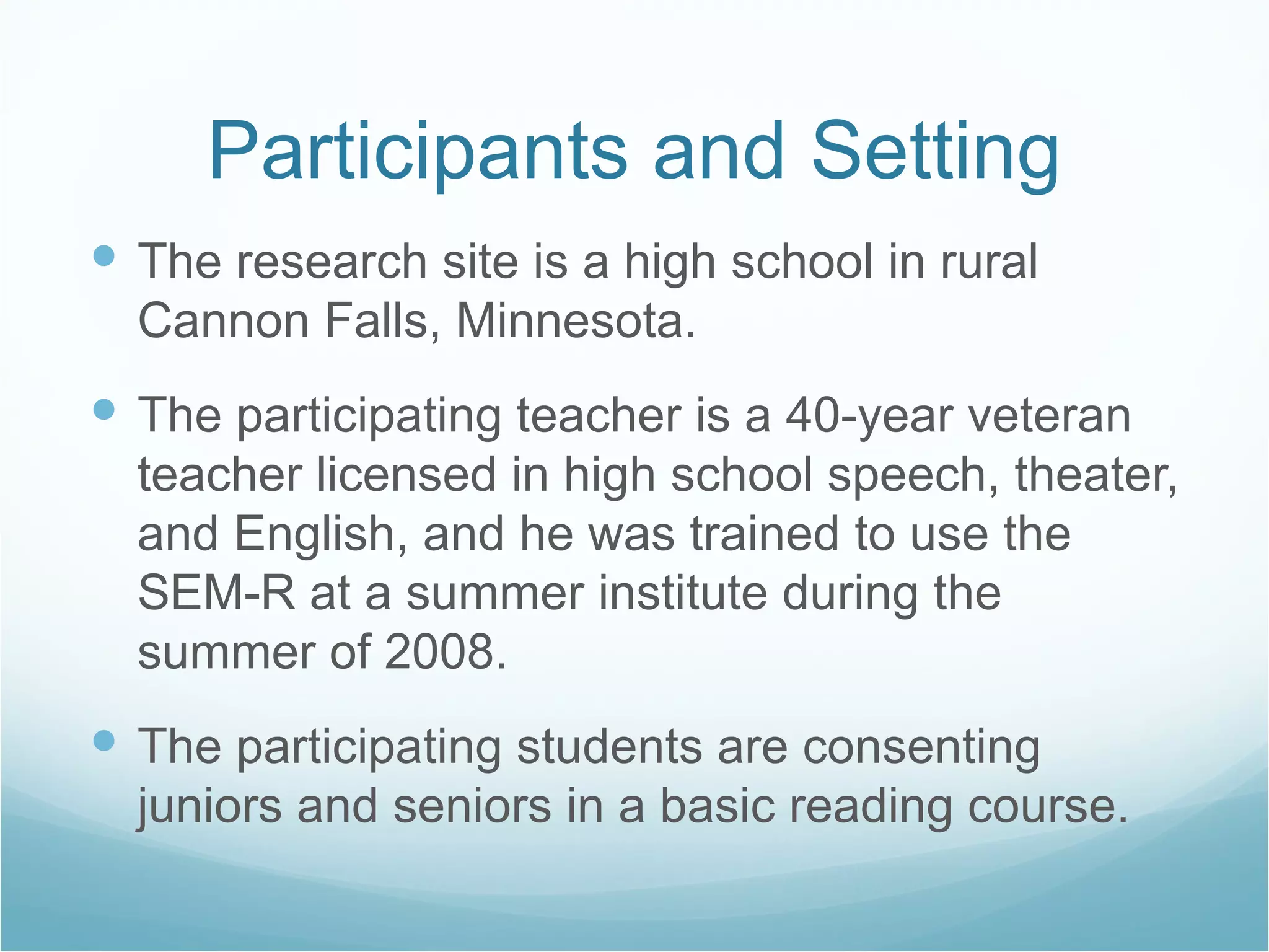 Participants and Setting The research site is a high school in rural Cannon Falls, Minnesota. The participating teacher is a 40-year veteran teacher licensed in high school speech, theater, and English, and he was trained to use the SEM-R at a summer institute during the summer of 2008. The participating students are consenting juniors and seniors in a basic reading course. 