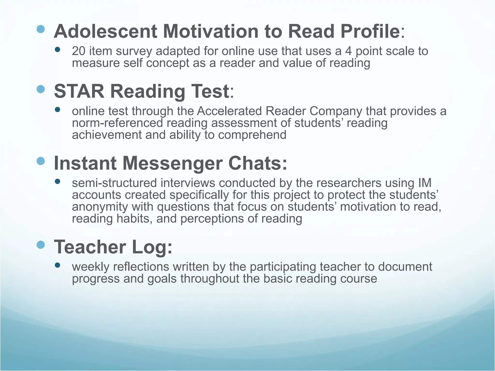 Adolescent Motivation to Read Profile : 20 item survey adapted for online use that uses a 4 point scale to measure self concept as a reader and value of reading STAR Reading Test : online test through the Accelerated Reader Company that provides a norm-referenced reading assessment of students’ reading achievement and ability to comprehend Instant Messenger Chats: semi-structured interviews conducted by the researchers using IM accounts created specifically for this project to protect the students’ anonymity with questions that focus on students’ motivation to read, reading habits, and perceptions of reading Teacher Log: weekly reflections written by the participating teacher to document progress and goals throughout the basic reading course 