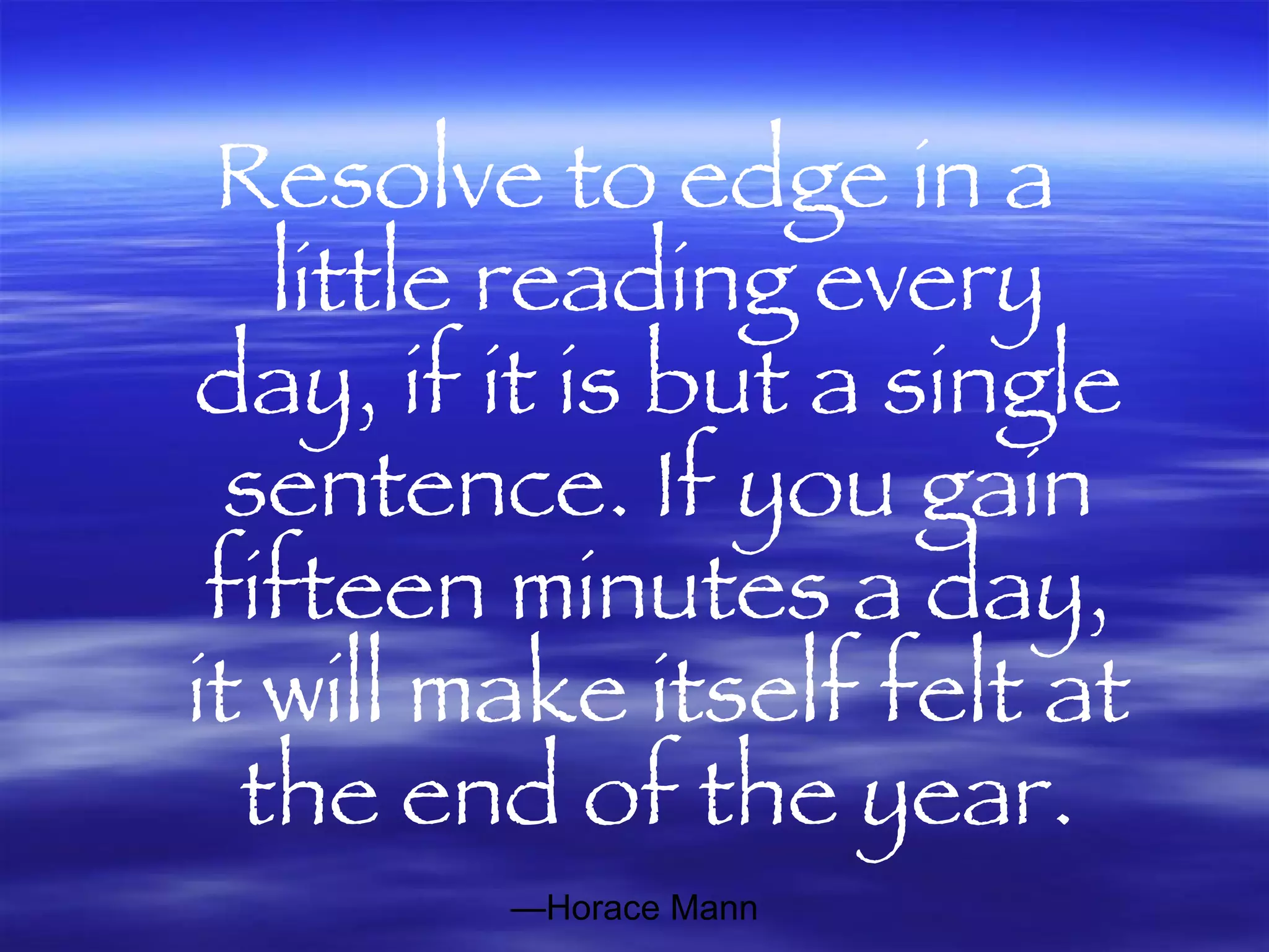 Resolve to edge in a little reading every day, if it is but a single sentence. If you gain fifteen minutes a day, it will make itself felt at the end of the year. — Horace Mann 