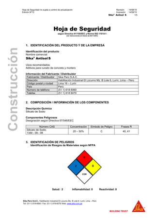 Hoja de Seguridad no sujeta a control de actualización Revisión : 14/08/19
Edición Nº12 Impresión : 14/08/19
Sika®
Antisol S, 1/5
Sika Perú S.A.C., Habilitación Industrial El Lúcumo Mz. B Lote 6, Lurín, Lima – Perú
Tel: (51-1) 618-6060 / Fax: (51-1) 618-6070/ Web: www.sika.com.pe
Construcción
Hoja de Seguridad
según Directiva 91/155/EEC y Norma ISO 11014-1
(ver instrucciones en Anexo de 93/112/EC)
1. IDENTIFICACIÓN DEL PRODUCTO Y DE LA EMPRESA
Identificación del producto
Nombre comercial:
Sika®
Antisol S
Usos recomendados:
Aditivos para curado de concreto y mortero
Información del Fabricante / Distribuidor
Fabricante / Distribuidor Sika Perú S.A.C.
Dirección Habilitación Industrial El Lúcumo Mz. B Lote 6, Lurín, Lima – Perú
Código postal y ciudad Lima 16 – Lurín
País Perú
Número de teléfono (51 1) 618 6060
Telefax (51 1) 618 6070
2. COMPOSICIÓN / INFORMACIÓN DE LOS COMPONENTES
Descripción Química
Silicato de Sodio
Componentes Peligrosos
Designación según Directiva 67/548/EEC
Número CAS Concentración Símbolo de Peligro Frases R
Silicato de Sodio
1344 - 09 - 08
20 – 50% C 40, 41
3. IDENTIFICACIÓN DE PELIGROS
Identificación de Riesgos de Materiales según NFPA
Salud: 2 Inflamabilidad: 0 Reactividad :0
 
