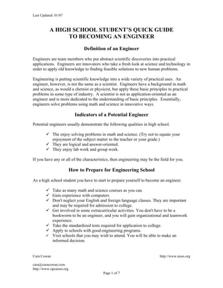Last Updated: 01/07



          A HIGH SCHOOL STUDENT’S QUICK GUIDE
                TO BECOMING AN ENGINEER

                                Definition of an Engineer

Engineers are team members who put abstract scientific discoveries into practical
applications. Engineers are innovators who take a fresh look at science and technology in
order to apply old knowledge to finding feasible solutions to new human problems.

Engineering is putting scientific knowledge into a wide variety of practical uses. An
engineer, however, is not the same as a scientist. Engineers have a background in math
and science, as would a chemist or physicist, but apply these basic principles to practical
problems in some type of industry. A scientist is not as application-oriented as an
engineer and is more dedicated to the understanding of basic principles. Essentially,
engineers solve problems using math and science in innovative ways.

                            Indicators of a Potential Engineer
Potential engineers usually demonstrate the following qualities in high school.

         The enjoy solving problems in math and science. (Try not to equate your
          enjoyment of the subject matter to the teacher or your grade.)
         They are logical and answer-oriented.
         They enjoy lab work and group work.

If you have any or all of the characteristics, then engineering may be the field for you.

                          How to Prepare for Engineering School

As a high school student you have to start to prepare yourself to become an engineer.

         Take as many math and science courses as you can.
         Gain experience with computers
         Don't neglect your English and foreign language classes. They are important
          and may be required for admission to college.
         Get involved in some extracurricular activities. You don't have to be a
          bookworm to be an engineer, and you will gain organizational and teamwork
          experience.
         Take the standardized tests required for application to college.
         Apply to schools with good engineering programs.
         Visit schools that you may wish to attend. You will be able to make an
          informed decision.


Cara Cowan                                                                 http://www.aises.org

cara@caracowan.com
http://www.opcaises.org
                                         Page 1 of 7
 