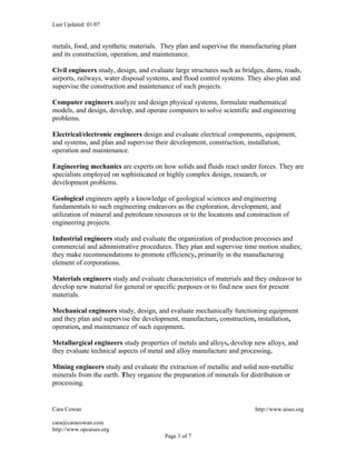 Last Updated: 01/07


metals, food, and synthetic materials. They plan and supervise the manufacturing plant
and its construction, operation, and maintenance.

Civil engineers study, design, and evaluate large structures such as bridges, dams, roads,
airports, railways, water disposal systems, and flood control systems. They also plan and
supervise the construction and maintenance of such projects.

Computer engineers analyze and design physical systems, formulate mathematical
models, and design, develop, and operate computers to solve scientific and engineering
problems.

Electrical/electronic engineers design and evaluate electrical components, equipment,
and systems, and plan and supervise their development, construction, installation,
operation and maintenance.

Engineering mechanics are experts on how solids and fluids react under forces. They are
specialists employed on sophisticated or highly complex design, research, or
development problems.

Geological engineers apply a knowledge of geological sciences and engineering
fundamentals to such engineering endeavors as the exploration, development, and
utilization of mineral and petroleum resources or to the locations and construction of
engineering projects.

Industrial engineers study and evaluate the organization of production processes and
commercial and administrative procedures. They plan and supervise time motion studies;
they make recommendations to promote efficiency, primarily in the manufacturing
element of corporations.

Materials engineers study and evaluate characteristics of materials and they endeavor to
develop new material for general or specific purposes or to find new uses for present
materials.

Mechanical engineers study, design, and evaluate mechanically functioning equipment
and they plan and supervise the development, manufacture, construction, installation,
operation, and maintenance of such equipment.

Metallurgical engineers study properties of metals and alloys, develop new alloys, and
they evaluate technical aspects of metal and alloy manufacture and processing.

Mining engineers study and evaluate the extraction of metallic and solid non-metallic
minerals from the earth. They organize the preparation of minerals for distribution or
processing.


Cara Cowan                                                               http://www.aises.org

cara@caracowan.com
http://www.opcaises.org
                                        Page 3 of 7
 