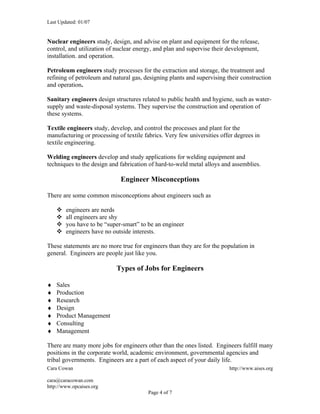 Last Updated: 01/07


Nuclear engineers study, design, and advise on plant and equipment for the release,
control, and utilization of nuclear energy, and plan and supervise their development,
installation. and operation.

Petroleum engineers study processes for the extraction and storage, the treatment and
refining of petroleum and natural gas, designing plants and supervising their construction
and operation.

Sanitary engineers design structures related to public health and hygiene, such as water-
supply and waste-disposal systems. They supervise the construction and operation of
these systems.

Textile engineers study, develop, and control the processes and plant for the
manufacturing or processing of textile fabrics. Very few universities offer degrees in
textile engineering.

Welding engineers develop and study applications for welding equipment and
techniques to the design and fabrication of hard-to-weld metal alloys and assemblies.

                             Engineer Misconceptions

There are some common misconceptions about engineers such as

       engineers are nerds
       all engineers are shy
       you have to be “super-smart” to be an engineer
       engineers have no outside interests.

These statements are no more true for engineers than they are for the population in
general. Engineers are people just like you.

                            Types of Jobs for Engineers

♦   Sales
♦   Production
♦   Research
♦   Design
♦   Product Management
♦   Consulting
♦   Management

There are many more jobs for engineers other than the ones listed. Engineers fulfill many
positions in the corporate world, academic environment, governmental agencies and
tribal governments. Engineers are a part of each aspect of your daily life.
Cara Cowan                                                               http://www.aises.org

cara@caracowan.com
http://www.opcaises.org
                                        Page 4 of 7
 