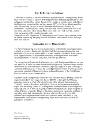 Last Updated: 01/07


                            How To Become An Engineer

To become an engineer, a Bachelor of Science degree is required. An engineering degree
takes four to five years of rigorous study and preparation. Entrance requirements for most
colleges are similar. Most require the prospective student to be in the upper half of his or
her high school graduating class and have a good ACT or SAT score. Obtain a catalog
from the university you plan to attend. It has vital admission and financial aid
information. You can receive a catalog from your high school counselor or write to the
university admissions office for one. Many schools also have web sites that you may
visit, and you may order a catalog through e-mail.
Many schools offer Engineering Technology programs. Engineering technology focuses
on applied engineering. The program tends to be more hands-on and focuses on design
more than analysis.

                          Engineering Career Opportunities

The field of engineering is so diverse; there is almost no limit to the career opportunities
available to engineers. Engineering has historically been considered a dignified and
profession. Engineers can go into public or private industry, or academia. Engineers can
work on project teams, as independent consultants, as sales personnel, work in the
insurance industry, or work for local, state, or federal governments.

The engineering profession has few limits on career path. Engineers can become lawyers
and specialize in patent law or the law of intellectual property. Engineers can go into law
enforcement and work as forensic specialists. Engineers can go on to gain knowledge of
economics and finance and evaluate the cost and profitability of new projects or systems.
Astronauts, presidents of large corporations, and even Presidents of the United States
have received an engineering education.

Engineers are also compensated well for the hard work that they do. Starting salaries for
engineers in industry may range from the low $20,000 to the high $40,000 range,
depending on the type of job offered, the location of the job, and the job discipline.
Typically, Chemical, Petroleum, and Nuclear engineers' starting salaries are slightly
higher than the starting salaries of Civil engineers. Mechanical and Electrical engineers'
salary typically fall in-between. Regardless of the starting salary of a given discipline, the
salary difference is typically diluted as the engineers gain more experience, and begin to
specialize within their sub-disciplines. In time, salaries reflect the level of ability
exhibited by the engineer than with their undergraduate major, therefore it is very
important that a student select an engineering major that is best suited to her or his
preferences and abilities.




Cara Cowan                                                                  http://www.aises.org

cara@caracowan.com
http://www.opcaises.org
                                          Page 5 of 7
 