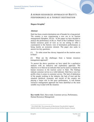 Tourisme & Territoires / Tourism & Territories
Volume 3 (2013)

A HUMAN RESOURCES APPROACH OF H AITI ’ S
PERFORMANCE AS A TOURIST DESTINATION
Hugues Séraphin1

Abstract
Haiti has been a tourist destination out of bounds for a long period.
The country is now experiencing a new era in its tourism
management (Séraphin, 2012a). In this paper we have decided to
analyse the performance of the ex ‘Pearl of the Caribbean’ from a
human resources point of view as we are aiming to offer a
counterpoint to the rhetoric view of destination performances as
being mainly an economic element. The paper also seeks to
answer two key questions:
(1)
To what extent has slavery impacted on the tourism sector
in Haiti?
(2)
What are the challenges from a human resources
management approach?
To answer the above questions we have opted for a qualitative
analysis with an inductive and exploratory approach. The
objective is to find out an indicator that can be used to evaluate the
human resources in the tourism sector in Haiti. The findings
indicate customer service as a valid indicator. Haiti has a very low
profile when it comes to customer service. The lack of dedication
of the people working in the industry, the lack of trust and the
situation (political, economic and social) of the country are
playing a major role in this poor performance. A soft human
resources management approach has been identified as the most
suitable way to deal with the situation.

Key words: Haiti, Slave trade, Customer service, Performance,
Human Resources Management

1

Ph.D PGCE MA. The University of Winchester (Faculty BLS), England.
CREDDI-LEAD EA 2438 Guyane (Université des Antilles Guyane, France).

Séraphin

Tourter.com
163

 