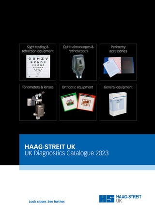 HAAG-STREIT UK
UK Diagnostics Catalogue 2023
Orthoptic Equipment General equipment
Sight testing &
refraction equipment
Ophthalmoscopes &
retinoscopes
Perimetry
accessories
Tonometers & lenses Orthoptic equipment
 