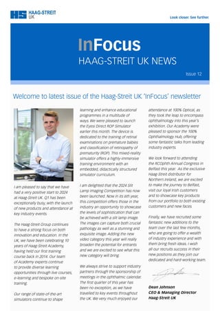 Welcome to latest issue of the Haag-Streit UK ‘InFocus’ newsletter
HAAG-STREIT UK NEWS
InFocus
learning and enhance educational
programmes in a multitude of
ways. We were pleased to launch
the Eyesi Direct ROP Simulator
earlier this month. The device is
dedicated to the training of retinal
examinations on premature babies
and classification of retinopathy of
prematurity (ROP). This mixed-reality
simulator offers a highly-immersive
training environment with an
embedded, didactically structured
simulator curriculum.
I am delighted that the 2024 Slit
Lamp Imaging Competition has now
been launched. Now in its 6th year,
this competition offers those in the
industry an opportunity to showcase
the levels of sophistication that can
be achieved with a slit lamp image.
The images can capture both crucial
pathology as well as a stunning and
exquisite image. Adding the new
video category this year will really
broaden the potential for entrants
and we are excited to see what this
new category will bring.
We always strive to support industry
partners through the sponsorship of
meetings in the ophthalmic calendar.
The first quarter of this year has
been no exception, as we have
travelled to key events throughout
the UK. We very much enjoyed our
I am pleased to say that we have
had a very positive start to 2024
at Haag-Streit UK. Q1 has been
exceptionally busy, with the launch
of new products and attendance at
key industry events.
The Haag-Streit Group continues
to have a strong focus on both
innovation and education. In the
UK, we have been celebrating 10
years of Haag-Streit Academy,
having held our first training
course back in 2014. Our team
of Academy experts continue
to provide diverse learning
opportunities through live courses,
e-learning and bespoke on-site
training.
Our range of state-of-the-art
simulators continue to shape
attendance at 100% Optical, as
they took the leap to encompass
ophthalmology into this year’s
exhibition. Our Academy were
pleased to sponsor the 100%
Ophthalmology Hub, offering
some fantastic talks from leading
industry experts.
We look forward to attending
the RCOphth Annual Congress in
Belfast this year. As the exclusive
Haag-Streit distributor for
Northern Ireland, we are excited
to make the journey to Belfast,
visit our loyal Irish customers
and to showcase key products
from our portfolio to both existing
customers and new faces.
Finally, we have recruited some
fantastic new additions to the
team over the last few months,
who are going to offer a wealth
of industry experience and with
them bring fresh ideas. I wish
all our recruits success in their
new positions as they join our
dedicated and hard-working team.
Dean Johnson
CEO & Managing Director
Haag-Streit UK
Issue 12
 