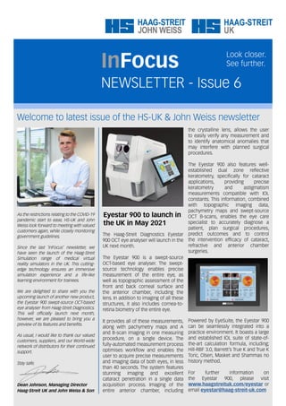 Welcome to latest issue of the HS-UK & John Weiss newsletter
NEWSLETTER - Issue 6
InFocus
Look closer.
See further.
As the restrictions relating to the COVID-19
pandemic start to ease, HS-UK and John
Weiss look forward to meeting with valued
customers again, while closely monitoring
government guidelines.
Since the last ‘InFocus’ newsletter, we
have seen the launch of the Haag-Streit
Simulation range of medical virtual
reality simulators in the UK. This cutting-
edge technology ensures an immersive
simulation experience and a life-like
learning environment for trainees.
We are delighted to share with you the
upcoming launch of another new product,
the Eyestar 900 swept-source OCT-based
eye analyser from Haag-Streit Diagnostics.
This will officially launch next month,
however, we are pleased to bring you a
preview of its features and benefits.
As usual, I would like to thank our valued
customers, suppliers, and our World-wide
network of distributors for their continued
support.
Stay safe.
Dean Johnson, Managing Director
Haag-Streit UK and John Weiss & Son
Eyestar 900 to launch in
the UK in May 2021
The Haag-Streit Diagnostics Eyestar
900 OCT eye analyser will launch in the
UK next month.
The Eyestar 900 is a swept-source
OCT-based eye analyser. The swept-
source technology enables precise
measurement of the entire eye, as
well as topographic assessment of the
front and back corneal surface and
the anterior chamber, including the
lens. In addition to imaging of all these
structures, it also includes cornea-to-
retina biometry of the entire eye.
It provides all of these measurements,
along with pachymetry maps and A
and B-scan imaging in one measuring
procedure, on a single device. The
fully-automated measurement process
optimises workflow and enables the
user to acquire precise measurements
and imaging data of both eyes, in less
than 40 seconds. The system features
stunning imaging and excellent
cataract penetration in a single data
acquisition process. Imaging of the
entire anterior chamber, including
the crystalline lens, allows the user
to easily verify any measurement and
to identify anatomical anomalies that
may interfere with planned surgical
procedures.
The Eyestar 900 also features well-
established dual zone reflective
keratometry, specifically for cataract
applications, providing precise
keratometry and astigmatism
measurements compatible with IOL
constants. This information, combined
with topographic imaging data,
pachymetry maps and swept-source
OCT B-scans, enables the eye care
specialist to accurately diagnose a
patient, plan surgical procedures,
predict outcomes and to control
the intervention efficacy of cataract,
refractive and anterior chamber
surgeries.
Powered by EyeSuite, the Eyestar 900
can be seamlessly integrated into a
practice environment. It boasts a large
and established IOL suite of state-of-
the-art calculation formula, including;
Hill-RBF 3.0, Barrett’s True K and True K
Toric, Olsen, Masket and Shammas no
history method.
For further information on
the Eyestar 900, please visit
www.haagstreituk.com/eyestar or
email eyestar@haag-streit-uk.com
 