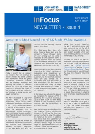 Welcome to latest issue of the HS-UK & John Weiss newsletter
NEWSLETTER - Issue 4
InFocus
Look closer.
See further.
perform their jobs remotely continue
to work from home.
The HS-UK Area Sales Team, John
Weiss Regional Sales Team and the
company’s Product Manager Teams
are now carrying out site visits, if
requested by the customer and it is
deemed essential. These are carried
out in accordance with both our own
COVID-19 Risk Assessment and the
individual hospital’s own local policy.
Haag-StreitUK’sServiceTeamisactively
responding to critical maintenance,
installations and breakdowns on
customer sites, if requested by the
customer and it is deemed essential.
These are also carried out in
accordance with both the COVID-19
Risk Assessment and the individual
hospital’s own local policy. The Haag-
Streit UK Service Division continues to
provide remote technical support to all
our customers.
In this issue, you will see that, as well
as managing the ongoing COVID-19
pandemic, it is very much business as
usual for both HS-UK and John Weiss,
in terms of sales promotions, product
launches and the development of
education courses.
John Weiss is very proud to launch its
own range of PVA and cellulose eye
spears in the UK, and the team has
worked very hard to bring this product
to market at this time. In addition,
John Weiss has been appointed an
Authorised UK Distributor of the new
Lacrivera Vera180 range of lacrimal
plugs and appointed the Exclusive UK
Distributor for the Meridian Merilas 810
shortpulse laser in the UK.
Firstly, I would like to reassure
our readers that we continue to
closely monitor the latest updates
and information about the global
Coronavirus (COVID-19) outbreak,
and are regularly reviewing and
adjusting the numerous measures
already in place to ensure we
continue to safeguard the health of
our employees and our customers,
and continue to safely operate and
supply at this time.
We have developed a Haag-Streit
UK/John Weiss COVID-19 Risk
Assessment, which strictly follows
Government guidelines. The objective
of this COVID-19 Risk Assessment is
to identify all the possible hazards
within the workplace and to
subsequently protect employees,
work associates and customers from
these hazards through implementing
control measures.
In order to reduce the number of
personnel in our offices and minimise
any potential virus transmission
between employees, Haag-Streit
UK and John Weiss staff who can
HS-UK has recently launched
the MR Q and MR Q supine YAG
laser systems in the UK. The MR Q
supine is a market first, as the only
laser system available which can
accommodate patients who cannot
comfortably sit at a slit lamp.
Since the last issue of this ‘InFocus’
newsletter, the Haag-Streit Academy
has launched 2 new free e-learning
courses; the ‘LENSTAR Biometry
E-learning Course’ and the ‘Octopus
Perimetry E-learning Course’. These
can be accessed by users through
the Haag-Streit Academy E-learning
Portal.
Both HS-UK and John Weiss continue
to offer its valued customers some
very special price promotions. John
Weiss is presently offering a 10%
discount on the MORCHER range
of CTRs and HS-UK has slashed the
price of the Perkins Mk3 tonometer
to assist Optometrists in adopting
safer tonometry procedures at this
time.
I do hope you enjoy this issue of our
‘InFocus’ newsletter. Once again, I
would like to take this opportunity
to thank our valued customers
and distributor partners for their
continued support.
Stay safe.
Dean Johnson
Managing Director
Haag-Streit UK
and John Weiss & Son
®
 