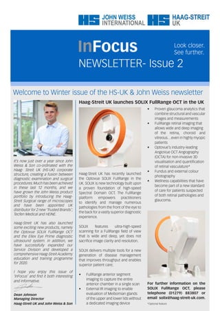Welcome to Winter issue of the HS-UK & John Weiss newsletter
NEWSLETTER- Issue 2
InFocus Look closer.
See further.
It’s now just over a year since John
Weiss & Son co-ordinated with the
Haag- Streit UK (HS-UK) corporate
structure, creating a fusion between
diagnostic examination and surgical
procedures.Much has been achieved
in these last 12 months, and we
have grown the John Weiss product
portfolio by introducing the Haag-
Streit Surgical range of microscopes
and have been appointed UK
distributor for 2 new ‘Trusted Brands’;
Tecfen Medical and HEINE.
Haag-Streit UK has also launched
some exciting new products, namely
the Optovue SOLIX FullRange OCT
and the Ellex Eye Prime diagnostic
ultrasound system. In addition, we
have successfully expanded our
Service Division and developed a
comprehensive Haag-Streit Academy
education and training programme
for 2020.
I hope you enjoy this issue of
‘InFocus’ and find it both interesting
and informative.
Dean Johnson
Managing Director
Haag-Streit UK and John Weiss & Son
Haag-Streit UK launches SOLIX FullRange OCT in the UK
Haag-Streit UK has recently launched
the Optovue SOLIX FullRange in the
UK. SOLIX is new technology built upon
a proven foundation of high-speed
Spectral Domain OCT. The FullRange
platform empowers practitioners
to identify and manage numerous
pathologies from the front of the eye to
the back for a vastly superior diagnostic
experience.
SOLIX features ultra-high-speed
scanning for a FullRange field of view
that is wide and deep, yet does not
sacrifice image clarity and resolution.
SOLIX delivers multiple tools for a new
generation of disease management
that improves throughput and enables
superior patient care;
• FullRange anterior segment
imaging to capture the entire
anterior chamber in a single scan
• External IR imaging to enable
evaluation of Meibomian glands
of the upper and lower lids without
a dedicated imaging device
• Proven glaucoma analytics that
combine structural and vascular
images and measurements
• FullRange retinal imaging that
allows wide and deep imaging
of the retina, choroid and
vitreous…even in highly myopic
patients
• Optovue’s industry-leading
AngioVue OCT Angiography
(OCTA) for non-invasive 3D
visualisation and quantification
of retinal vasculature*
• Fundus and external colour
photography
• Wellness capabilities that have
become part of a new standard
of care for patients suspected
of both retinal pathologies and
glaucoma.
For further information on the
SOLIX FullRange OCT, please
telephone (01279) 883807 or
email solix@haag-streit-uk.com.
*Optional feature
 