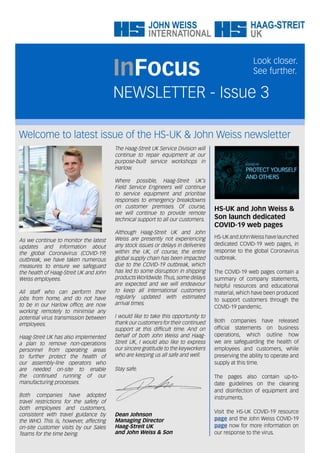 Welcome to latest issue of the HS-UK & John Weiss newsletter
NEWSLETTER - Issue 3
InFocus
Look closer.
See further.
The Haag-Streit UK Service Division will
continue to repair equipment at our
purpose-built service workshops in
Harlow.
Where possible, Haag-Streit UK’s
Field Service Engineers will continue
to service equipment and prioritise
responses to emergency breakdowns
on customer premises. Of course,
we will continue to provide remote
technical support to all our customers.
Although Haag-Streit UK and John
Weiss are presently not experiencing
any stock issues or delays in deliveries
within the UK, of course, the entire
global supply chain has been impacted
due to the COVID-19 outbreak, which
has led to some disruption in shipping
products Worldwide.Thus, some delays
are expected and we will endeavour
to keep all International customers
regularly updated with estimated
arrival times.
I would like to take this opportunity to
thank our customers for their continued
support at this difficult time. And on
behalf of both John Weiss and Haag-
Streit UK, I would also like to express
our sincere gratitude to the keyworkers
who are keeping us all safe and well.
Stay safe.
Dean Johnson
Managing Director
Haag-Streit UK
and John Weiss & Son
As we continue to monitor the latest
updates and information about
the global Coronavirus (COVID-19)
outbreak, we have taken numerous
measures to ensure we safeguard
the health of Haag-Streit UK and John
Weiss employees.
All staff who can perform their
jobs from home, and do not have
to be in our Harlow office, are now
working remotely to minimise any
potential virus transmission between
employees.
Haag-Streit UK has also implemented
a plan to remove non-operations
personnel from operating areas
to further protect the health of
our assembly-line operators who
are needed on-site to enable
the continued running of our
manufacturing processes.
Both companies have adopted
travel restrictions for the safety of
both employees and customers,
consistent with travel guidance by
the WHO. This is, however, affecting
on-site customer visits by our Sales
Teams for the time being.
HS-UK and John Weiss &
Son launch dedicated
COVID-19 web pages
HS-UK and JohnWeiss have launched
dedicated COVID-19 web pages, in
response to the global Coronavirus
outbreak.
The COVID-19 web pages contain a
summary of company statements,
helpful resources and educational
material, which have been produced
to support customers through the
COVID-19 pandemic.
Both companies have released
official statements on business
operations, which outline how
we are safeguarding the health of
employees and customers, while
preserving the ability to operate and
supply at this time.
The pages also contain up-to-
date guidelines on the cleaning
and disinfection of equipment and
instruments.
Visit the HS-UK COVID-19 resource
page and the John Weiss COVID-19
page now for more information on
our response to the virus.
 