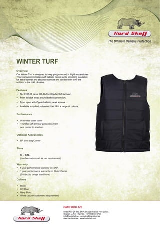 WINTER TURF
Overview
Our Winter Turf is designed to keep you protected in frigid emperatures.
This vest accommodates soft ballistic panels while providing insulation
for extra warmth and absolute comfort and can be worn over the
uniform in the cold climates.
Features
• NIJ 0101.06 Level IIIA DuPont Kevlar Soft Armour.
• Front to back wrap around ballistic protection.
• Front open with Zipper ballistic panel access..
• Available in quilted polyester fiber fill in a range of colours.
Performance
• Washable outer cover
• Transfer soft armour protection from
one carrier to another
Optional Accessories
• BP Vest bag/Carrier
Sizes
S - XXL
(can be customized as per requirement)
Warranty
• 5 year performance warranty on SAP.
• 1 year performance warranty on Outer Carrier.
(Subject to usage conditions)
Colours
• Black
• UN Blue
• Navy Blue
• White (as per customer’s requirement)
HARDSHELL FZE
SHED No: Q4 095, SAIF (Sharjah Airport, Free Zone),
Sharjah, U.A.E. | Tel. No.: +971 50633 9794
info@hardshell.ae, marketing@hardshell.ae
www.hardshell.ae, www.hardshell.com
 